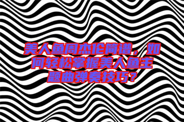 美人魚周杰倫簡譜，如何輕松掌握美人魚主題曲彈奏技巧？