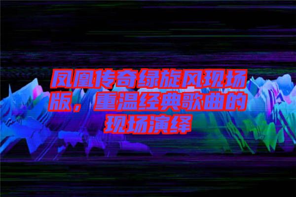 鳳凰傳奇綠旋風(fēng)現(xiàn)場(chǎng)版，重溫經(jīng)典歌曲的現(xiàn)場(chǎng)演繹
