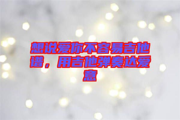 想說愛你不容易吉他譜，用吉他彈奏達愛意