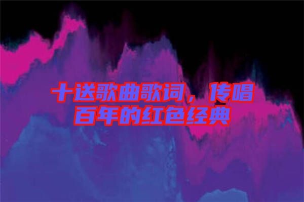 十送歌曲歌詞，傳唱百年的紅色經(jīng)典