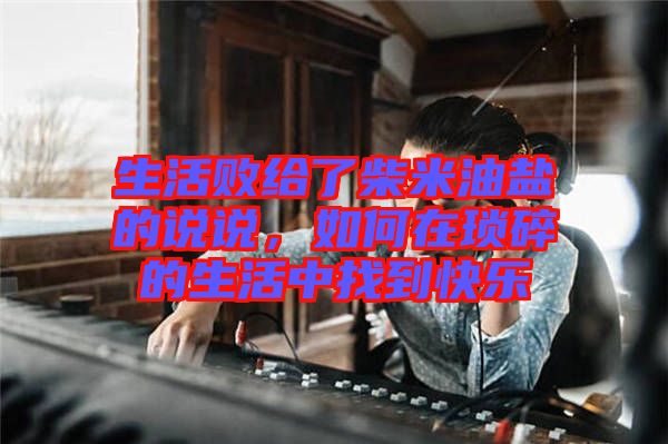生活敗給了柴米油鹽的說說，如何在瑣碎的生活中找到快樂