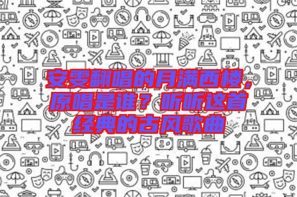 安雯翻唱的月滿西樓，原唱是誰？聽聽這首經(jīng)典的古風(fēng)歌曲