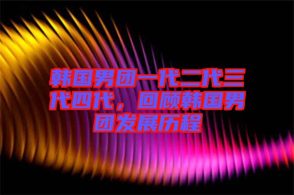 韓國(guó)男團(tuán)一代二代三代四代，回顧韓國(guó)男團(tuán)發(fā)展歷程