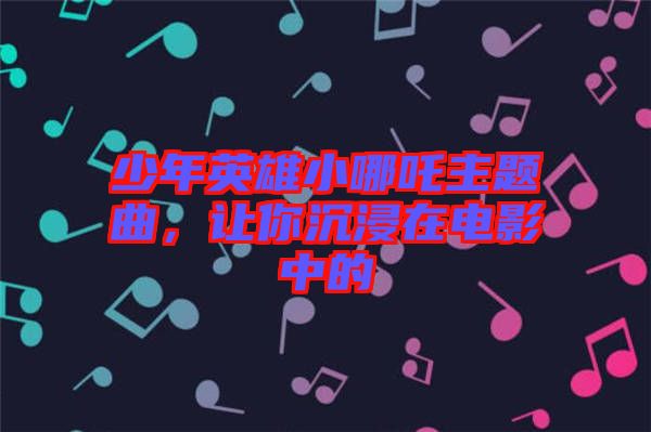 少年英雄小哪吒主題曲，讓你沉浸在電影中的