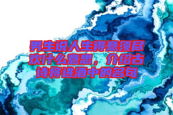 男生說人生得意須盡歡什么意思，介紹古詩將進酒中的名句