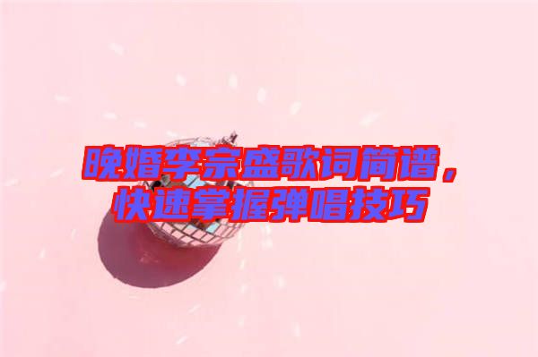晚婚李宗盛歌詞簡譜，快速掌握彈唱技巧