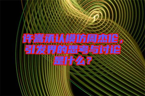 許嵩承認(rèn)模仿周杰倫，引發(fā)界的思考與討論是什么？