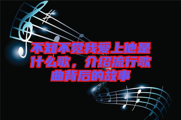 不知不覺我愛上他是什么歌，介紹流行歌曲背后的故事