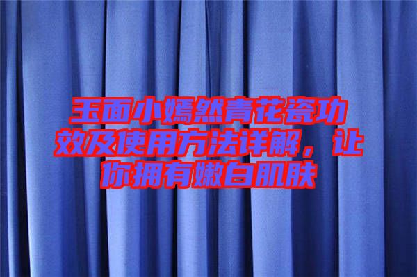 玉面小嫣然青花瓷功效及使用方法詳解，讓你擁有嫩白肌膚