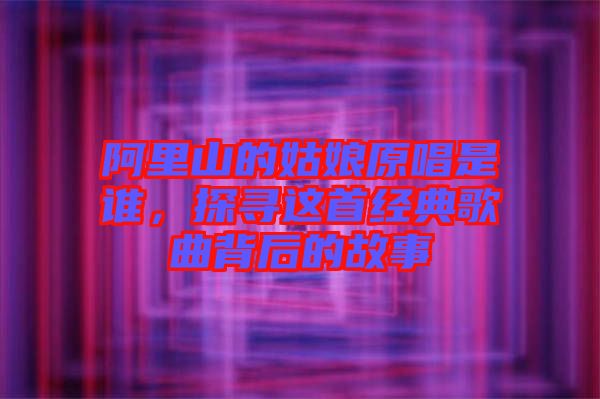 阿里山的姑娘原唱是誰(shuí)，探尋這首經(jīng)典歌曲背后的故事