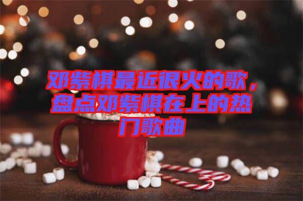 鄧紫棋最近很火的歌，盤點鄧紫棋在上的熱門歌曲