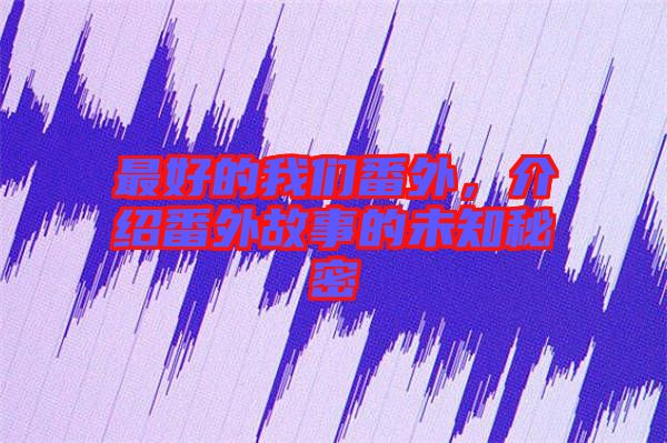 最好的我們番外，介紹番外故事的未知秘密