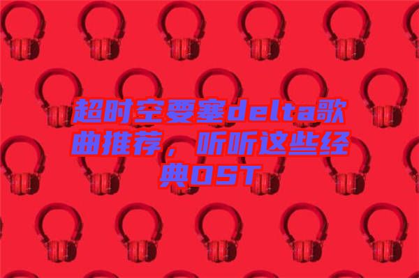 超時空要塞delta歌曲推薦，聽聽這些經(jīng)典OST