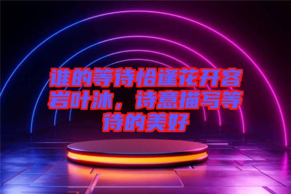 誰的等待恰逢花開容巖葉沐，詩意描寫等待的美好