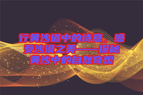 行黃沙道中的詩(shī)意，感受沙漠之美——探秘黃沙中的自然奇觀