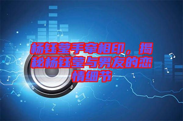 楊鈺瑩手牽相印，揭秘楊鈺瑩與男友的戀情細(xì)節(jié)