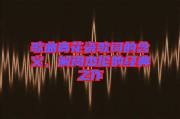 歌曲青花瓷歌詞的含義，解周杰倫的經(jīng)典之作