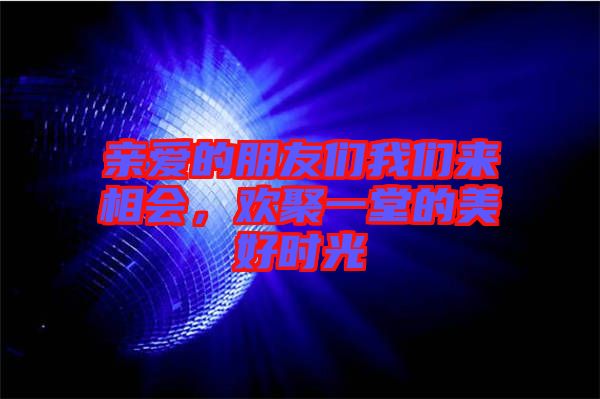親愛的朋友們我們來相會，歡聚一堂的美好時光