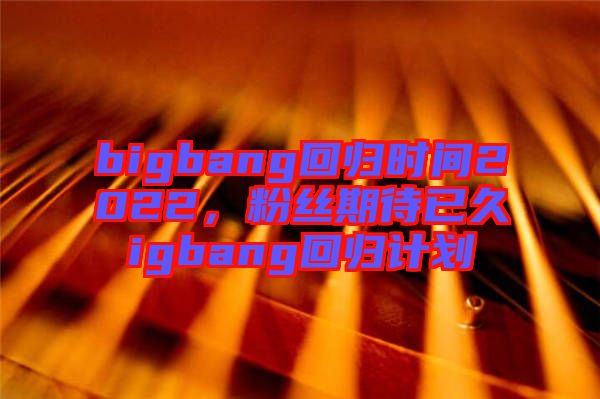 bigbang回歸時(shí)間2022，粉絲期待已久igbang回歸計(jì)劃