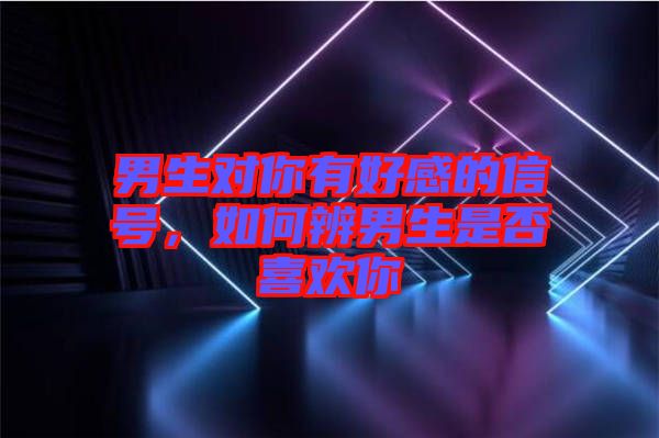 男生對(duì)你有好感的信號(hào)，如何辨男生是否喜歡你
