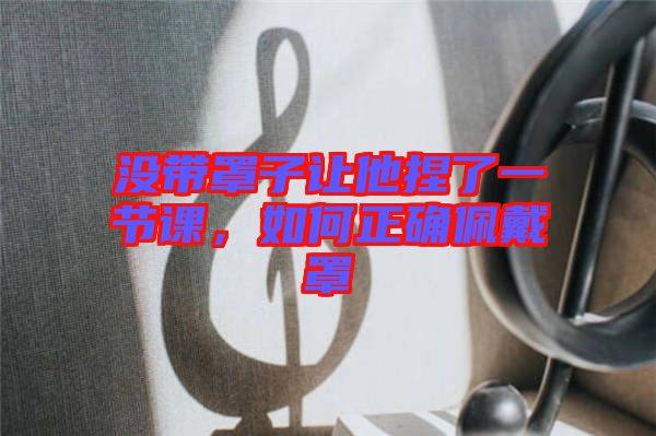沒帶罩子讓他捏了一節(jié)課，如何正確佩戴罩