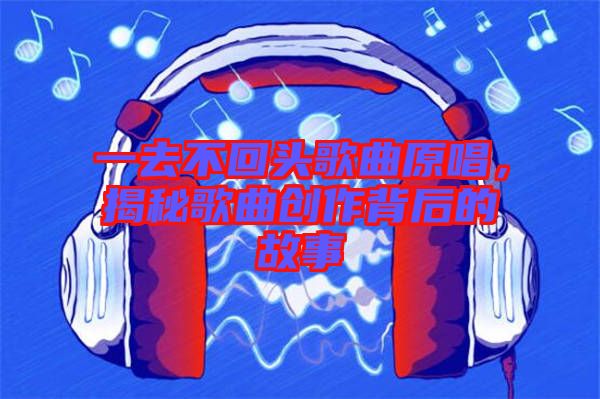 一去不回頭歌曲原唱，揭秘歌曲創(chuàng)作背后的故事
