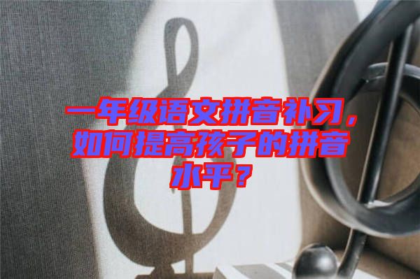 一年級語文拼音補習(xí)，如何提高孩子的拼音水平？