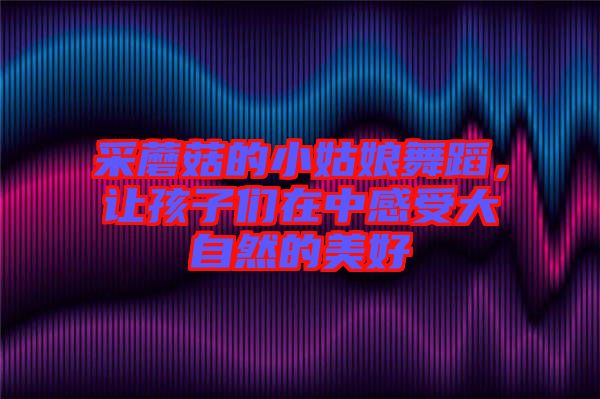 采蘑菇的小姑娘舞蹈，讓孩子們在中感受大自然的美好