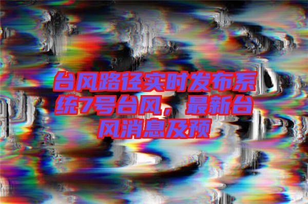 臺(tái)風(fēng)路徑實(shí)時(shí)發(fā)布系統(tǒng)7號(hào)臺(tái)風(fēng)，最新臺(tái)風(fēng)消息及預(yù)