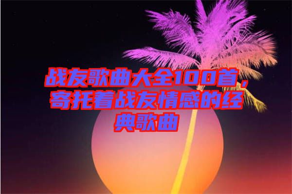 戰(zhàn)友歌曲大全100首，寄托著戰(zhàn)友情感的經(jīng)典歌曲