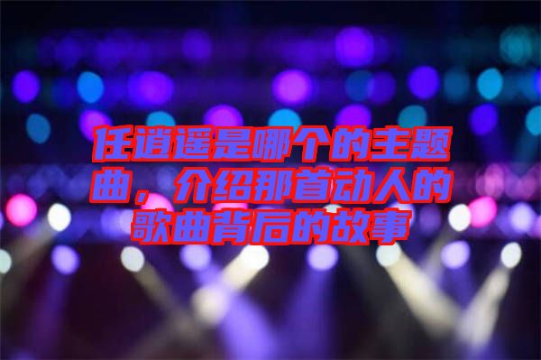 任逍遙是哪個的主題曲，介紹那首動人的歌曲背后的故事