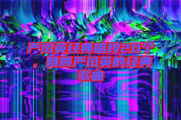 嚴(yán)鳳英經(jīng)典唱段20個(gè)，回顧嚴(yán)鳳英的經(jīng)典歌曲