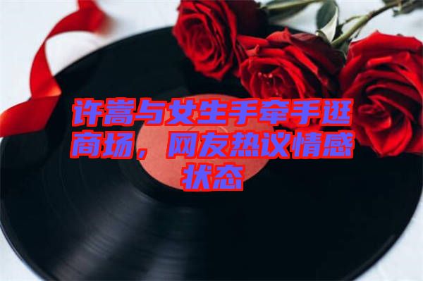 許嵩與女生手牽手逛商場，網友熱議情感狀態(tài)