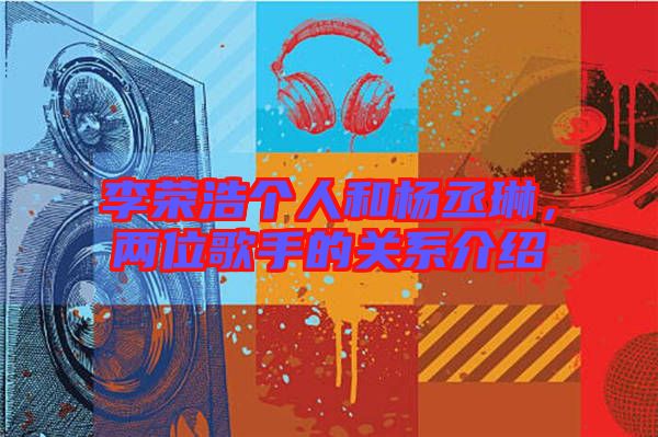 李榮浩個人和楊丞琳，兩位歌手的關(guān)系介紹