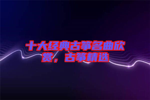 十大經(jīng)典古箏名曲欣賞，古箏精選