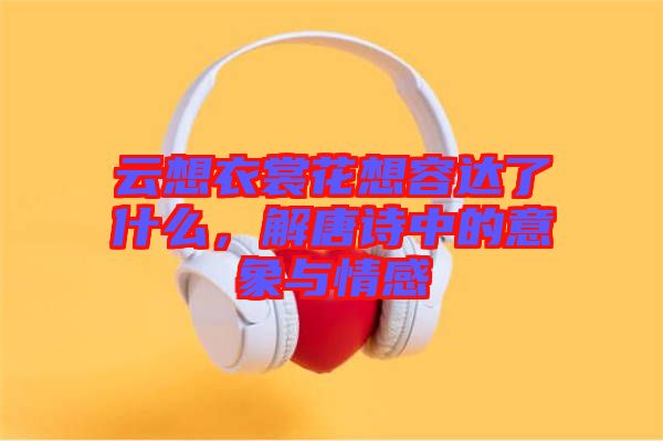 云想衣裳花想容達了什么，解唐詩中的意象與情感