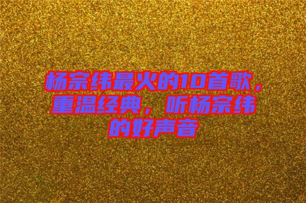 楊宗緯最火的10首歌，重溫經(jīng)典，聽楊宗緯的好聲音