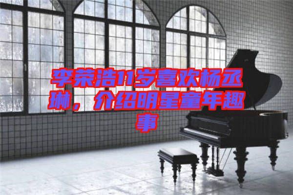 李榮浩11歲喜歡楊丞琳，介紹明星童年趣事