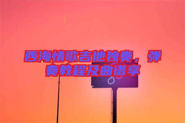 西海情歌吉他獨奏，彈奏教程及曲譜享