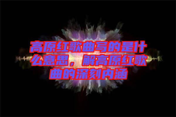 高原紅歌曲寫的是什么意思，解高原紅歌曲的深刻內(nèi)涵