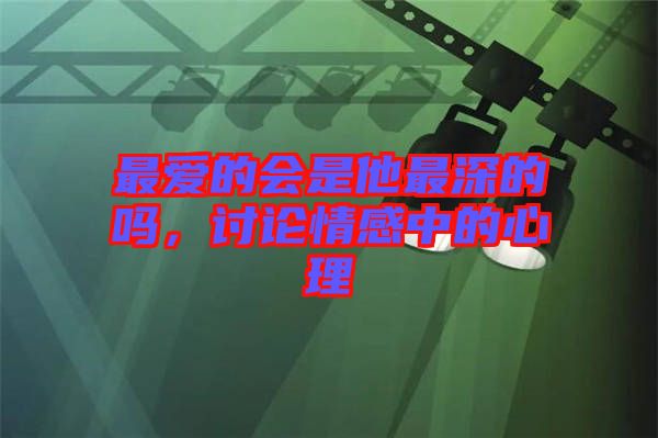 最愛的會是他最深的嗎，討論情感中的心理