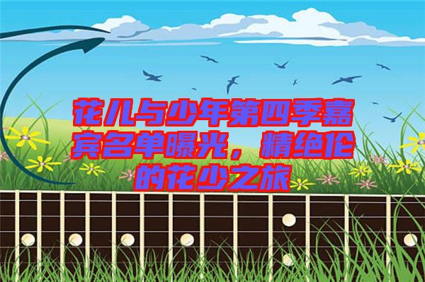 花兒與少年第四季嘉賓名單曝光，精絕倫的花少之旅