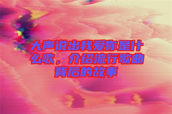 大聲說出我愛你是什么歌，介紹流行歌曲背后的故事