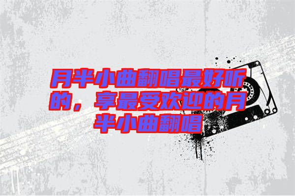 月半小曲翻唱最好聽的，享最受歡迎的月半小曲翻唱