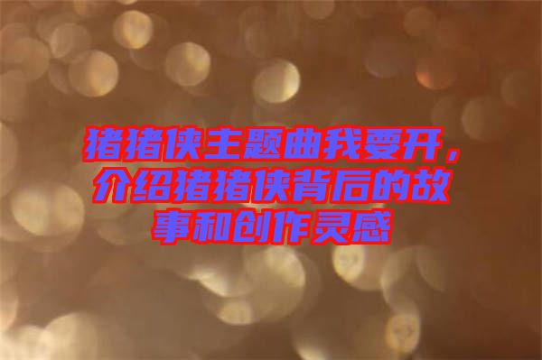 豬豬俠主題曲我要開，介紹豬豬俠背后的故事和創(chuàng)作靈感