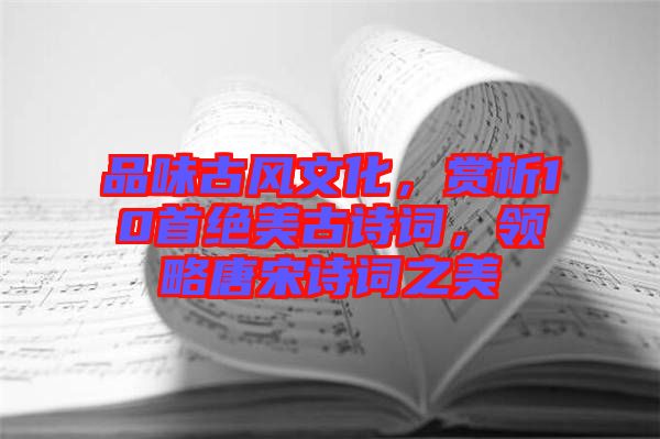 品味古風(fēng)文化，賞析10首絕美古詩詞，領(lǐng)略唐宋詩詞之美