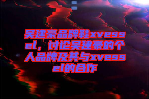 吳建豪品牌鞋xvessel，討論吳建豪的個人品牌及其與xvessel的合作
