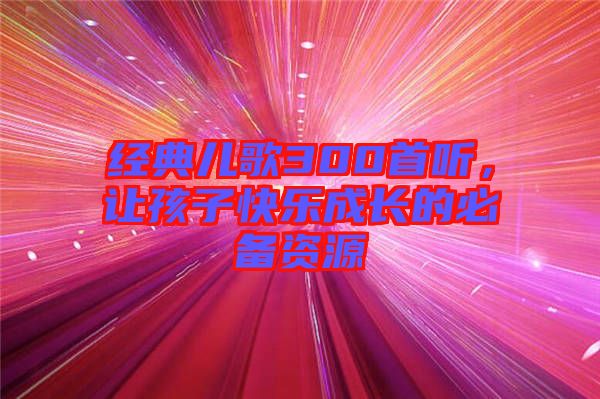 經(jīng)典兒歌300首聽，讓孩子快樂成長(zhǎng)的必備資源