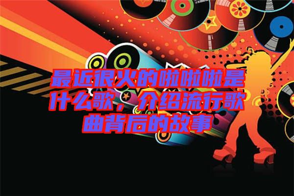 最近很火的啦啦啦是什么歌，介紹流行歌曲背后的故事