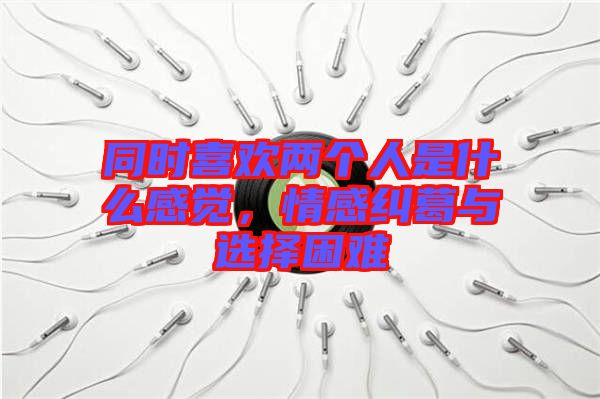 同時(shí)喜歡兩個(gè)人是什么感覺，情感糾葛與選擇困難